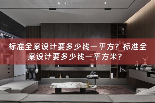 标准全案设计要多少钱一平方？标准全案设计要多少钱一平方米？ 
