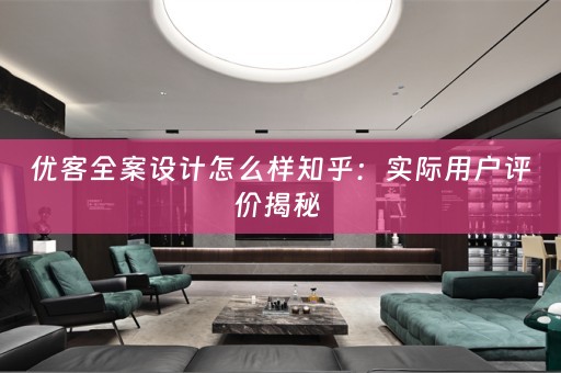 优客全案设计怎么样知乎：实际用户评价揭秘 