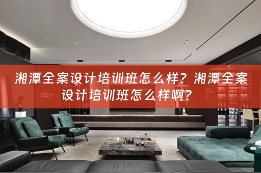 湘潭全案设计培训班怎么样？湘潭全案设计培训班怎么样啊？ 