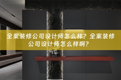 全案装修公司设计师怎么样？全案装修公司设计师怎么样啊？ 