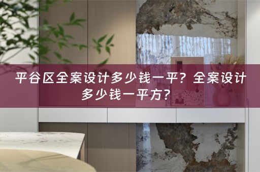 平谷区全案设计多少钱一平？全案设计多少钱一平方？ 