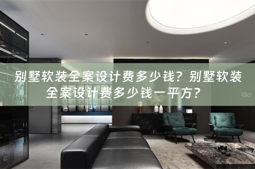 别墅软装全案设计费多少钱？别墅软装全案设计费多少钱一平方？ 