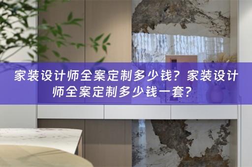 家装设计师全案定制多少钱？家装设计师全案定制多少钱一套？ 