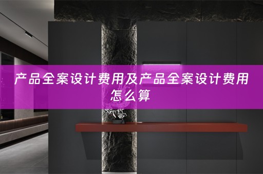 产品全案设计费用及产品全案设计费用怎么算 