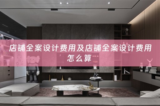 店铺全案设计费用及店铺全案设计费用怎么算 