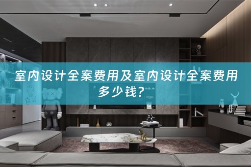 室内设计全案费用及室内设计全案费用多少钱？ 