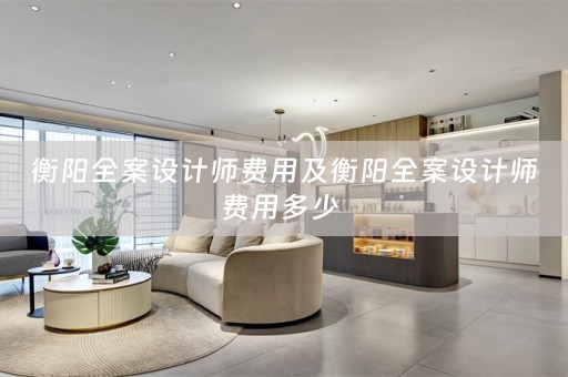 衡阳全案设计师费用及衡阳全案设计师费用多少 
