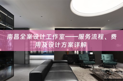 南昌全案设计工作室——服务流程、费用及设计方案详解 