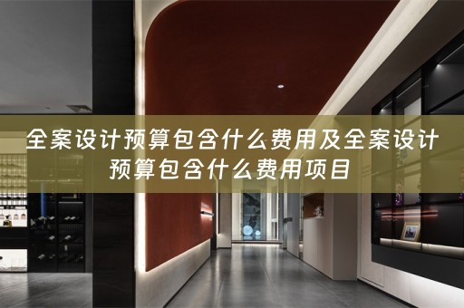 全案设计预算包含什么费用及全案设计预算包含什么费用项目 