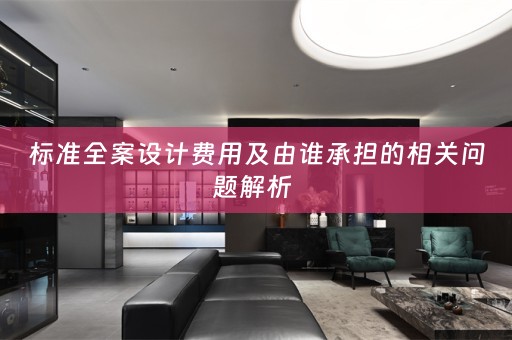 标准全案设计费用及由谁承担的相关问题解析 