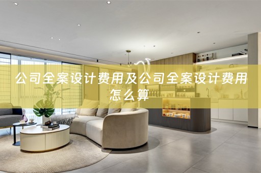 公司全案设计费用及公司全案设计费用怎么算 
