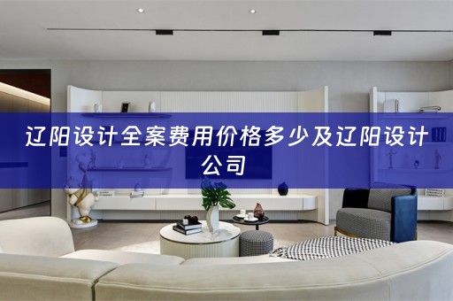 辽阳设计全案费用价格多少及辽阳设计公司 