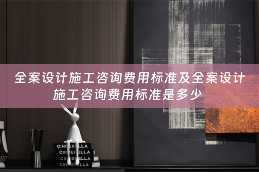 全案设计施工咨询费用标准及全案设计施工咨询费用标准是多少 