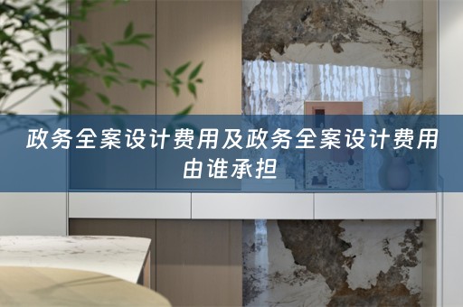 政务全案设计费用及政务全案设计费用由谁承担 