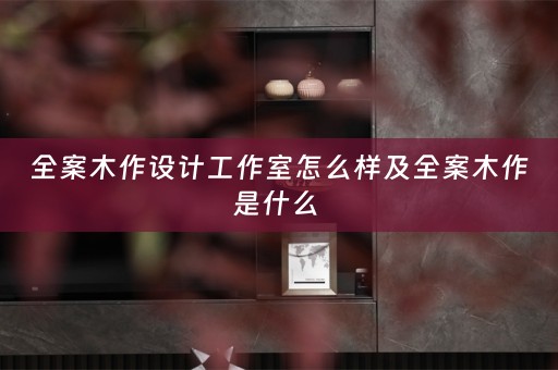 全案木作设计工作室怎么样及全案木作是什么 