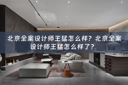 北京全案设计师王猛怎么样？北京全案设计师王猛怎么样了？ 