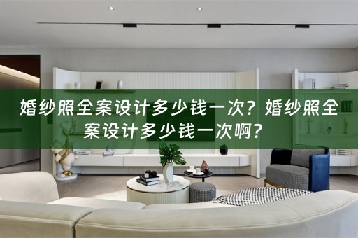 婚纱照全案设计多少钱一次？婚纱照全案设计多少钱一次啊？ 