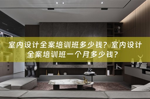 室内设计全案培训班多少钱？室内设计全案培训班一个月多少钱？ 