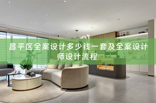 昌平区全案设计多少钱一套及全案设计师设计流程 