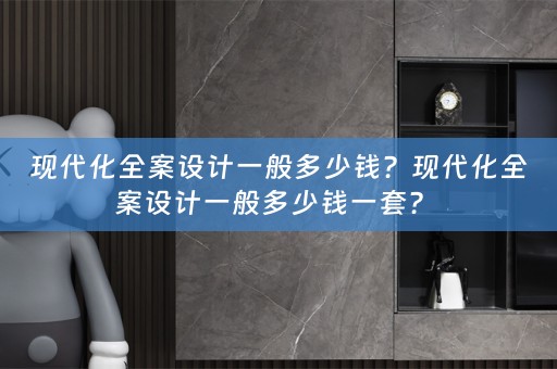 现代化全案设计一般多少钱？现代化全案设计一般多少钱一套？ 
