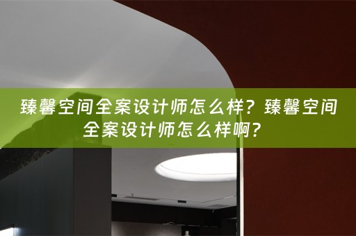 臻馨空间全案设计师怎么样？臻馨空间全案设计师怎么样啊？ 