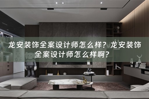 龙安装饰全案设计师怎么样？龙安装饰全案设计师怎么样啊？ 