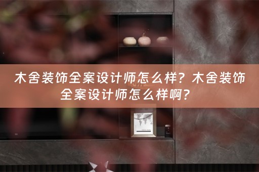 木舍装饰全案设计师怎么样？木舍装饰全案设计师怎么样啊？ 
