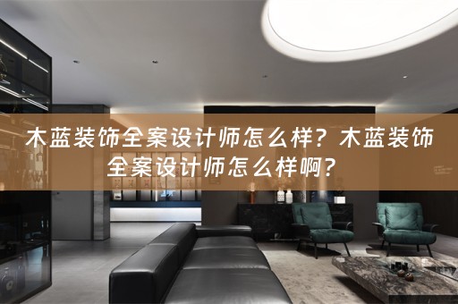 木蓝装饰全案设计师怎么样？木蓝装饰全案设计师怎么样啊？ 