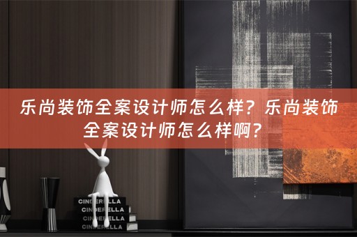 乐尚装饰全案设计师怎么样？乐尚装饰全案设计师怎么样啊？ 