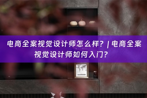 电商全案视觉设计师怎么样？| 电商全案视觉设计师如何入门？ 