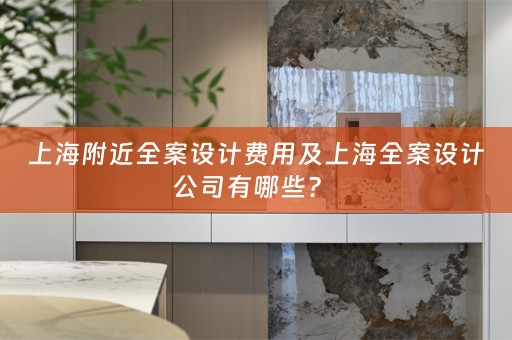 上海附近全案设计费用及上海全案设计公司有哪些？ 