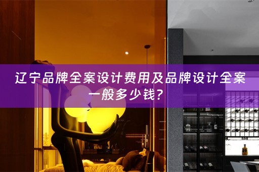 辽宁品牌全案设计费用及品牌设计全案一般多少钱？ 