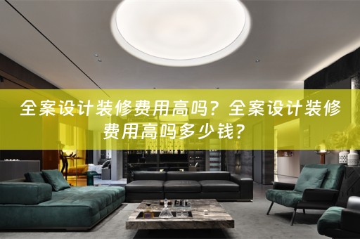 全案设计装修费用高吗？全案设计装修费用高吗多少钱？ 
