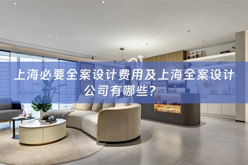 上海必要全案设计费用及上海全案设计公司有哪些？ 