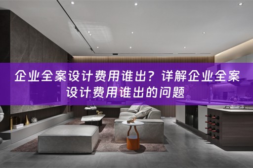 企业全案设计费用谁出？详解企业全案设计费用谁出的问题 