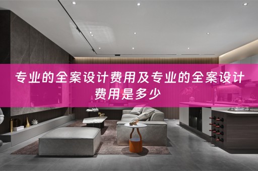 专业的全案设计费用及专业的全案设计费用是多少 