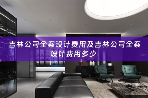 吉林公司全案设计费用及吉林公司全案设计费用多少 
