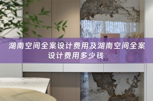 湖南空间全案设计费用及湖南空间全案设计费用多少钱 