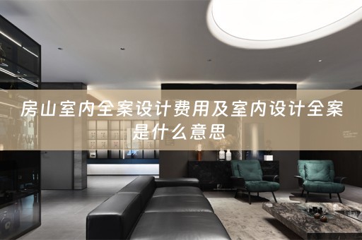 房山室内全案设计费用及室内设计全案是什么意思 