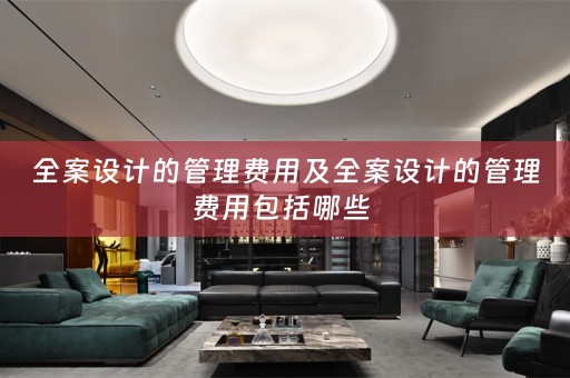 全案设计的管理费用及全案设计的管理费用包括哪些 