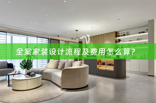 全案家装设计流程及费用怎么算？ 