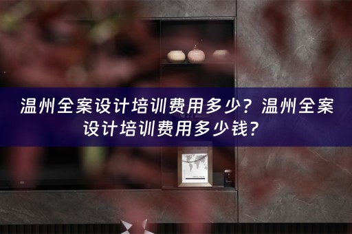 温州全案设计培训费用多少？温州全案设计培训费用多少钱？ 