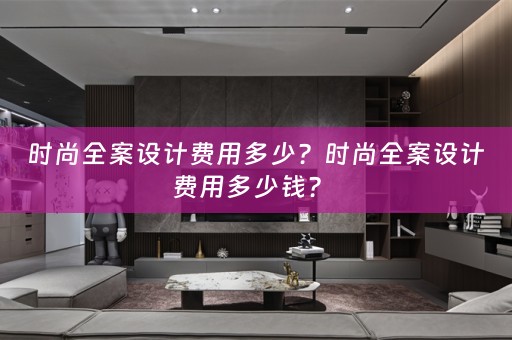 时尚全案设计费用多少？时尚全案设计费用多少钱？ 