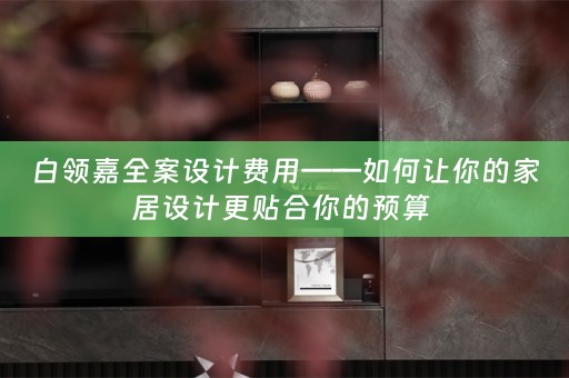 白领嘉全案设计费用——如何让你的家居设计更贴合你的预算 