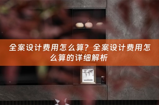 全案设计费用怎么算？全案设计费用怎么算的详细解析 