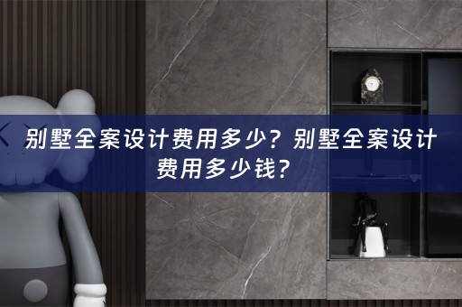 别墅全案设计费用多少？别墅全案设计费用多少钱？ 