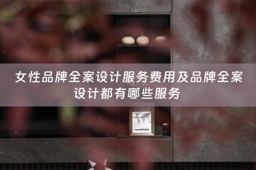 女性品牌全案设计服务费用及品牌全案设计都有哪些服务 