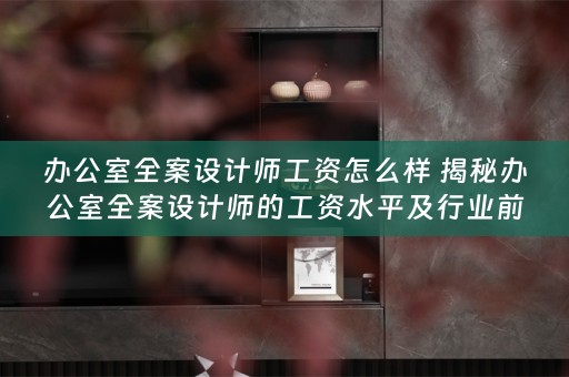 办公室全案设计师工资怎么样 揭秘办公室全案设计师的工资水平及行业前景 