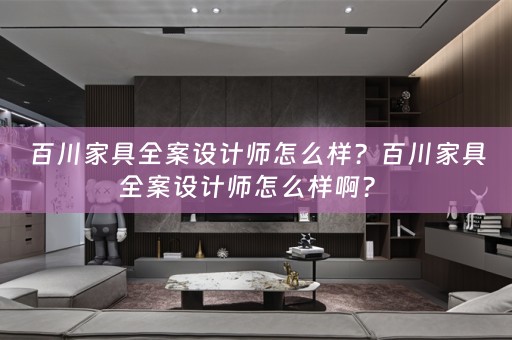 百川家具全案设计师怎么样？百川家具全案设计师怎么样啊？ 