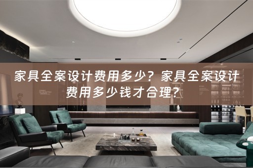 家具全案设计费用多少？家具全案设计费用多少钱才合理？ 